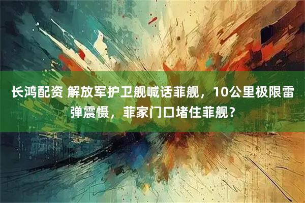 长鸿配资 解放军护卫舰喊话菲舰，10公里极限雷弹震慑，菲家门口堵住菲舰？