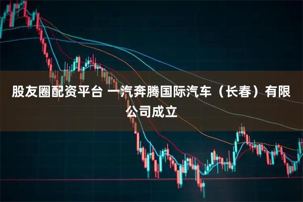 股友圈配资平台 一汽奔腾国际汽车（长春）有限公司成立