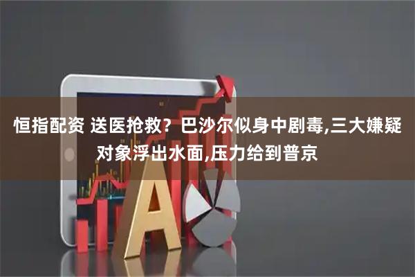 恒指配资 送医抢救？巴沙尔似身中剧毒,三大嫌疑对象浮出水面,压力给到普京