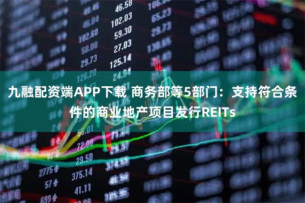 九融配资端APP下载 商务部等5部门：支持符合条件的商业地产项目发行REITs