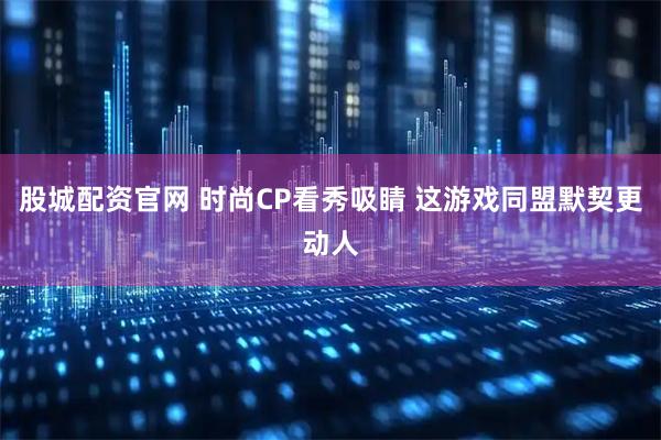 股城配资官网 时尚CP看秀吸睛 这游戏同盟默契更动人