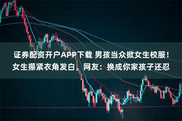 证券配资开户APP下载 男孩当众掀女生校服！女生攥紧衣角发白，网友：换成你家孩子还忍