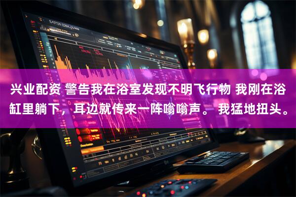 兴业配资 警告我在浴室发现不明飞行物 我刚在浴缸里躺下，耳边就传来一阵嗡嗡声。 我猛地扭头。