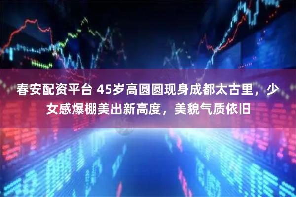 春安配资平台 45岁高圆圆现身成都太古里,少女感爆棚美出新高度,美貌气质依旧