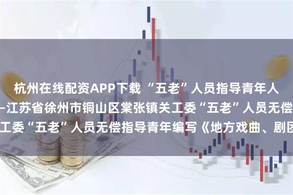 杭州在线配资APP下载 “五老”人员指导青年人编纂《地方戏剧团志》——江苏省徐州市铜山区棠张镇关工委“五老”人员无偿指导青年编写《地方戏曲、剧团志》