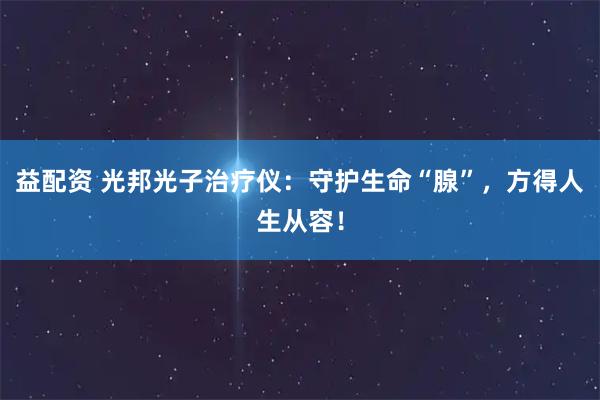 益配资 光邦光子治疗仪：守护生命“腺”，方得人生从容！