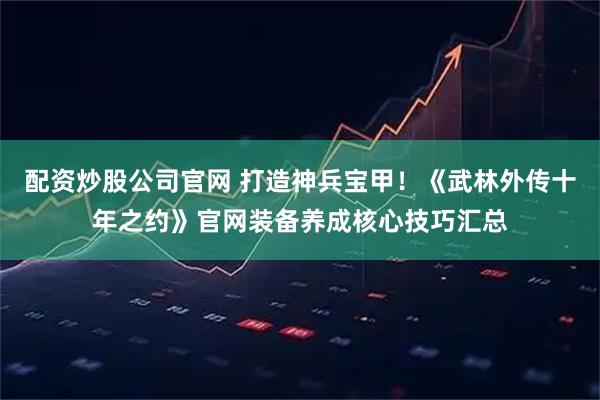 配资炒股公司官网 打造神兵宝甲!《武林外传十年之约》官网装备养成核心技巧汇总