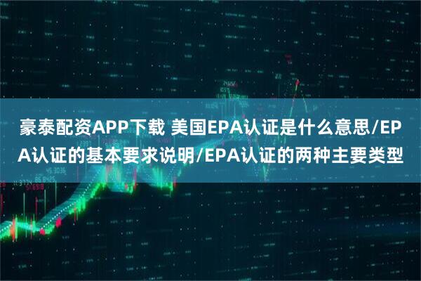 豪泰配资APP下载 美国EPA认证是什么意思/EPA认证的基本要求说明/EPA认证的两种主要类型