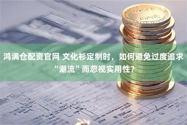 鸿满仓配资官网 文化衫定制时，如何避免过度追求“潮流”而忽视实用性？