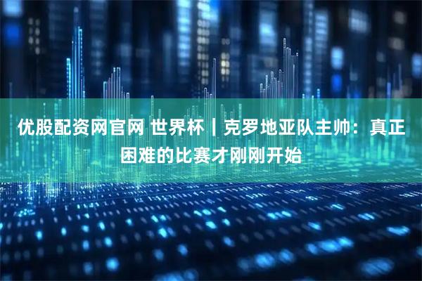 优股配资网官网 世界杯｜克罗地亚队主帅：真正困难的比赛才刚刚开始