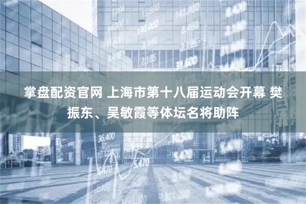 掌盘配资官网 上海市第十八届运动会开幕 樊振东、吴敏霞等体坛名将助阵