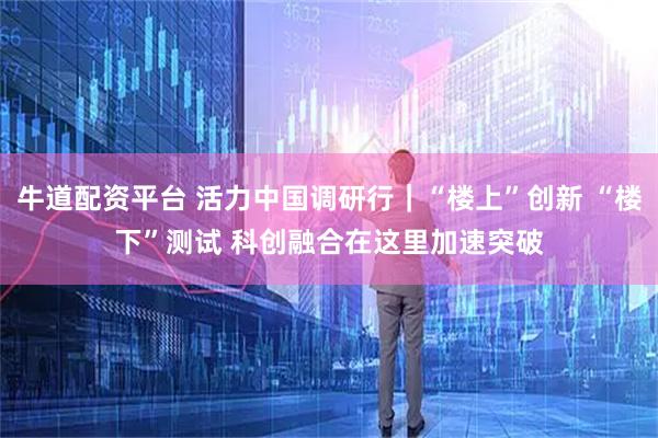 牛道配资平台 活力中国调研行｜“楼上”创新 “楼下”测试 科创融合在这里加速突破