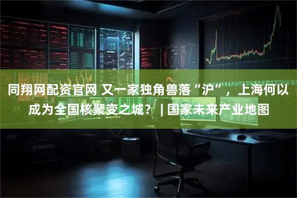 同翔网配资官网 又一家独角兽落“沪”,上海何以成为全国核聚变之城? | 国家未来产业地图