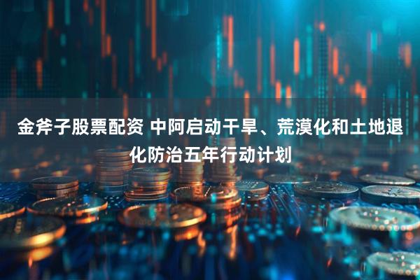 金斧子股票配资 中阿启动干旱、荒漠化和土地退化防治五年行动计划