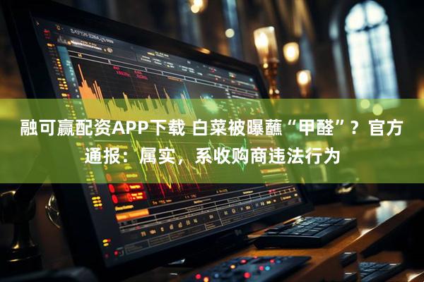 融可赢配资APP下载 白菜被曝蘸“甲醛”？官方通报：属实，系收购商违法行为