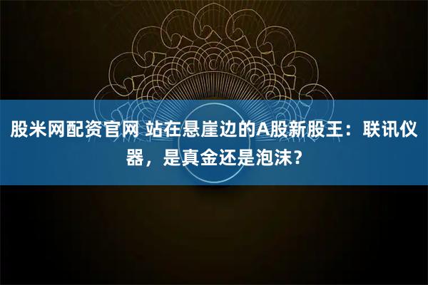 股米网配资官网 站在悬崖边的A股新股王：联讯仪器，是真金还是泡沫？