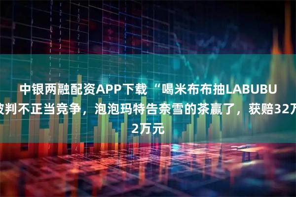 中银两融配资APP下载 “喝米布布抽LABUBU”被判不正当竞争，泡泡玛特告奈雪的茶赢了，获赔32万元