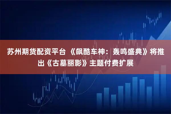 苏州期货配资平台 《飙酷车神：轰鸣盛典》将推出《古墓丽影》主题付费扩展