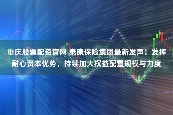 重庆股票配资官网 泰康保险集团最新发声！发挥耐心资本优势，持续加大权益配置规模与力度