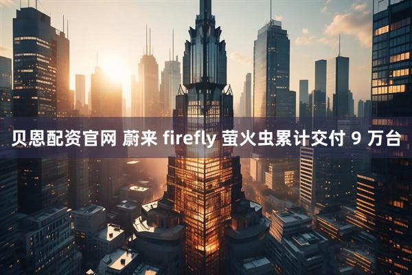 贝恩配资官网 蔚来 firefly 萤火虫累计交付 9 万台