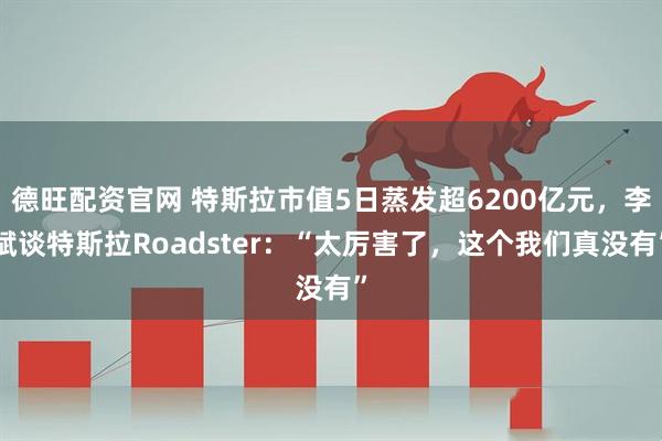 德旺配资官网 特斯拉市值5日蒸发超6200亿元，李斌谈特斯拉Roadster：“太厉害了，这个我们真没有”